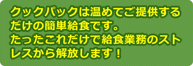クックパックは温めてご提供するだけの簡単給食です。たったこれだけで給食業務のストレスから解放します！