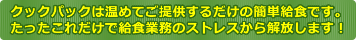 クックパックは温めてご提供するだけの簡単給食です。たったこれだけで給食業務のストレスから解放します！