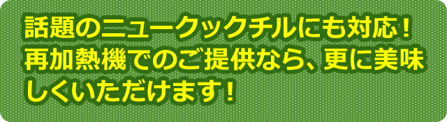話題のニュークックチルにも対応！再加熱機でのご提供なら、更に美味しくいただけます！