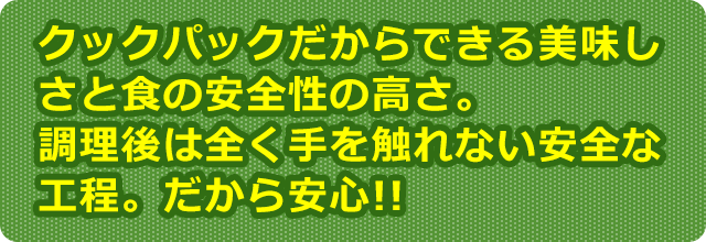 クックパックだからできる美味しさと食の安全性の高さ。調理後は全く手を触れない安全な工程。だから安心!!