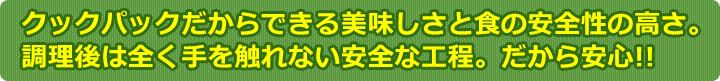 クックパックだからできる美味しさと食の安全性の高さ。調理後は全く手を触れない安全な工程。だから安心!!