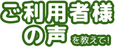 ご利用者様の声を教えて！