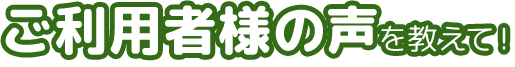 ご利用者様の声を教えて！