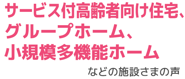 サービス付高齢者向け住宅、グループホーム、小規模多機能ホームなどの施設さまの声