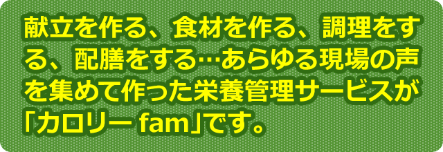 献立を作る、食材を作る、調理をする、配膳をする…あらゆる現場の声を集めて作った栄養管理サービスが「カロリーfam」です。