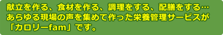 献立を作る、食材を作る、調理をする、配膳をする…あらゆる現場の声を集めて作った栄養管理サービスが「カロリーfam」です。