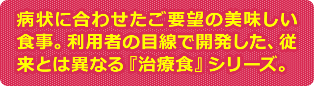 病状に合わせたご要望の美味しい食事。利用者の目線で開発した、従来とは異なる『治療食』シリーズ。