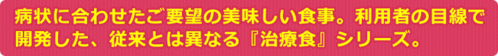 病状に合わせたご要望の美味しい食事。利用者の目線で開発した、従来とは異なる『治療食』シリーズ。