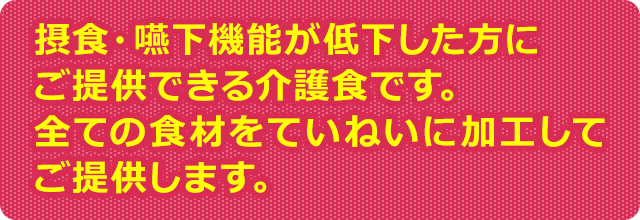 摂食・嚥下機能が低下した方にご提供できる介護食です。全ての食材をていねいに加工してご提供します。