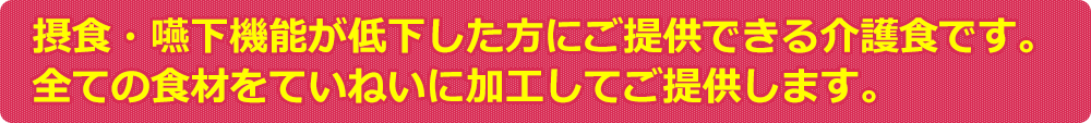 摂食・嚥下機能が低下した方にご提供できる介護食です。全ての食材をていねいに加工してご提供します。