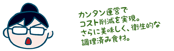 カンタン運営でコスト削減を実現。さらに美味しく、衛生的な調理済み食材。