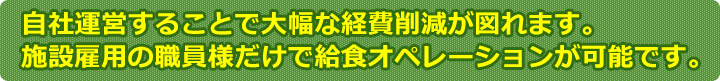 自社運営することで大幅な経費削減が図れます。施設雇用の職員様だけで給食オペレーションが可能です。