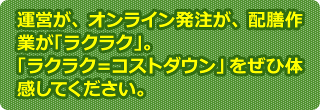運営が、オンライン発注が、配膳作業が「ラクラク」。「ラクラク＝コストダウン」をぜひ体感してください。